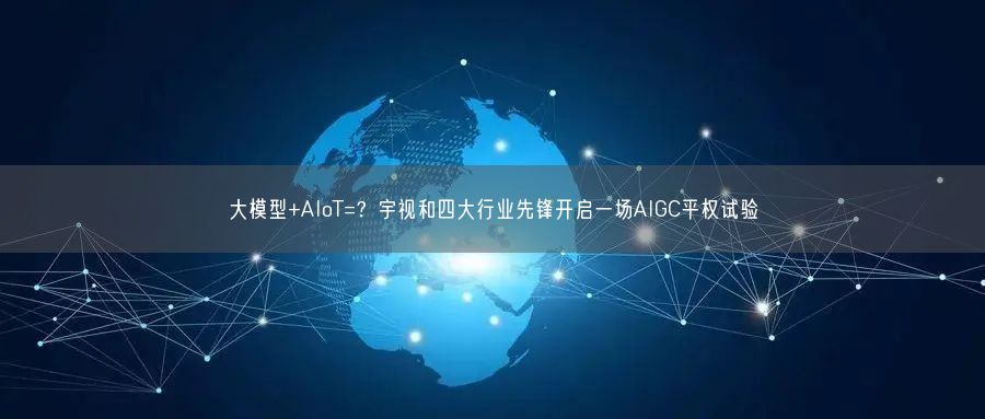 大模型+AIoT=？宇視和四大行業(yè)先鋒開啟一場AIGC平權(quán)試驗(yàn)